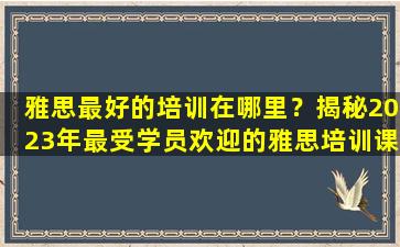 雅思最好的培训在哪里？揭秘2023年最受学员欢迎的雅思培训课程