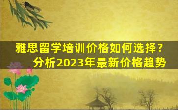 雅思留学培训价格如何选择？分析2023年最新价格趋势