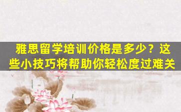 雅思留学培训价格是多少？这些小技巧将帮助你轻松度过难关