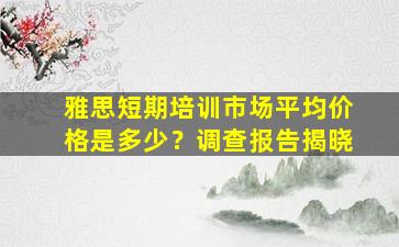 雅思短期培训市场平均价格是多少？调查报告揭晓