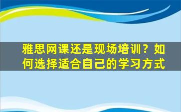 雅思网课还是现场培训？如何选择适合自己的学习方式