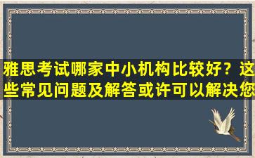 雅思考试哪家中小机构比较好？这些常见问题及解答或许可以解决您的困惑！