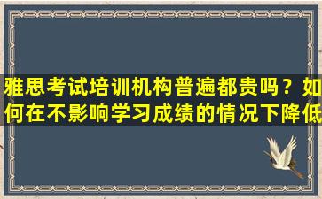 雅思考试培训机构普遍都贵吗？如何在不影响学习成绩的情况下降低学费？