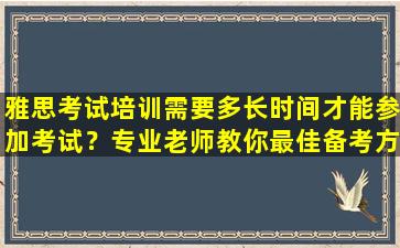 雅思考试培训需要多长时间才能参加考试？专业老师教你最佳备考方案