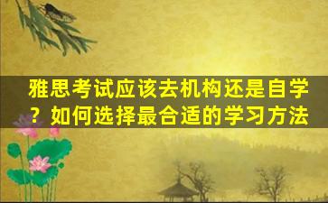 雅思考试应该去机构还是自学？如何选择最合适的学习方法