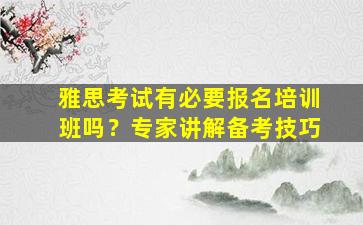 雅思考试有必要报名培训班吗？专家讲解备考技巧