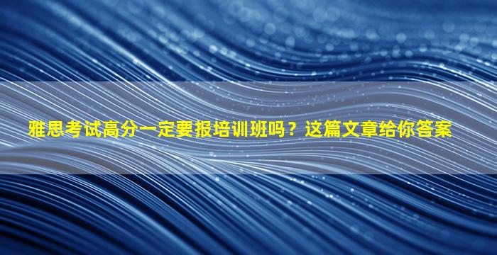 雅思考试高分一定要报培训班吗？这篇文章给你答案