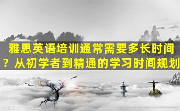 雅思英语培训通常需要多长时间？从初学者到精通的学习时间规划