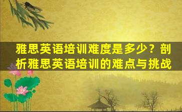 雅思英语培训难度是多少？剖析雅思英语培训的难点与挑战