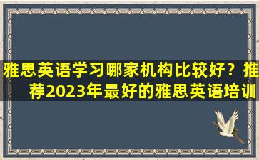 雅思英语学习哪家机构比较好？推荐2023年最好的雅思英语培训机构！