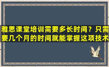 雅思课堂培训需要多长时间？只需要几个月的时间就能掌握这项技术！