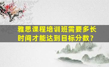 雅思课程培训班需要多长时间才能达到目标分数？