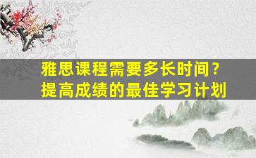 雅思课程需要多长时间？提高成绩的最佳学习计划