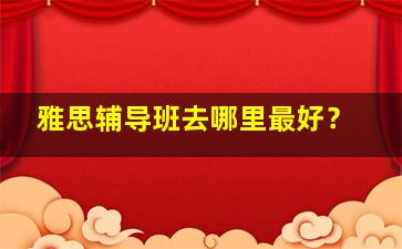 雅思辅导班去哪里最好？