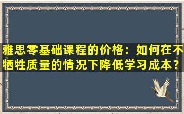 雅思零基础课程的价格：如何在不牺牲质量的情况下降低学习成本？