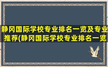 静冈国际学校专业排名一览及专业推荐(静冈国际学校专业排名一览及专业推荐名单)