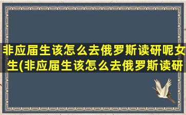 非应届生该怎么去俄罗斯读研呢女生(非应届生该怎么去俄罗斯读研呢)