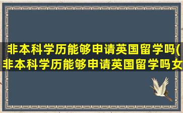 非本科学历能够申请英国留学吗(非本科学历能够申请英国留学吗女生)