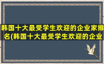 韩国十大最受学生欢迎的企业家排名(韩国十大最受学生欢迎的企业有哪些)