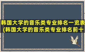 韩国大学的音乐类专业排名一览表(韩国大学的音乐类专业排名前十)