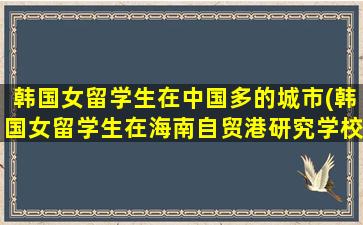 韩国女留学生在中国多的城市(韩国女留学生在海南自贸港研究学校)