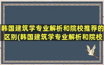 韩国建筑学专业解析和院校推荐的区别(韩国建筑学专业解析和院校推荐一样吗)