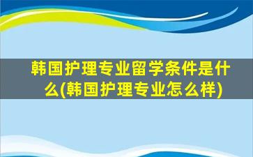 韩国护理专业留学条件是什么(韩国护理专业怎么样)