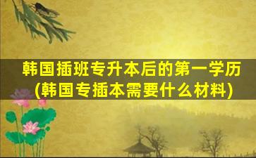 韩国插班专升本后的第一学历(韩国专插本需要什么材料)