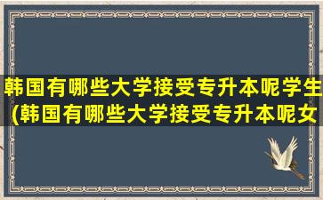 韩国有哪些大学接受专升本呢学生(韩国有哪些大学接受专升本呢女生)