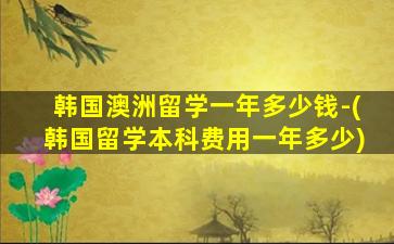 韩国澳洲留学一年多少钱-(韩国留学本科费用一年多少)