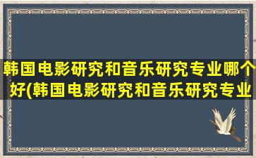 韩国电影研究和音乐研究专业哪个好(韩国电影研究和音乐研究专业的关系)