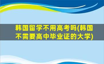 韩国留学不用高考吗(韩国不需要高中毕业证的大学)