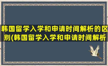 韩国留学入学和申请时间解析的区别(韩国留学入学和申请时间解析不一样)