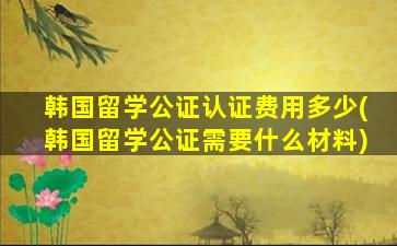 韩国留学公证认证费用多少(韩国留学公证需要什么材料)