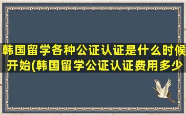 韩国留学各种公证认证是什么时候开始(韩国留学公证认证费用多少)