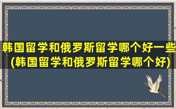 韩国留学和俄罗斯留学哪个好一些(韩国留学和俄罗斯留学哪个好)