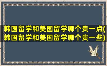 韩国留学和美国留学哪个贵一点(韩国留学和美国留学哪个贵一些)