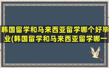 韩国留学和马来西亚留学哪个好毕业(韩国留学和马来西亚留学哪一个更好)