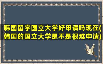 韩国留学国立大学好申请吗现在(韩国的国立大学是不是很难申请)