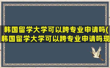 韩国留学大学可以跨专业申请吗(韩国留学大学可以跨专业申请吗现在)