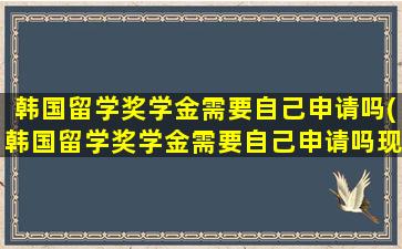 韩国留学奖学金需要自己申请吗(韩国留学奖学金需要自己申请吗现在)