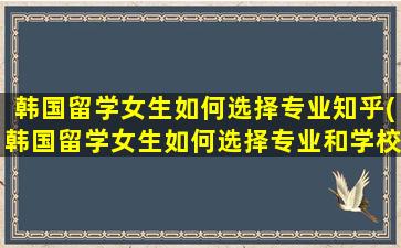 韩国留学女生如何选择专业知乎(韩国留学女生如何选择专业和学校)