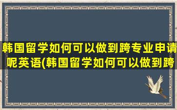 韩国留学如何可以做到跨专业申请呢英语(韩国留学如何可以做到跨专业申请呢)