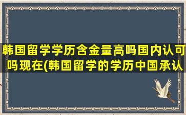 韩国留学学历含金量高吗国内认可吗现在(韩国留学的学历中国承认吗)