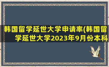 韩国留学延世大学申请率(韩国留学延世大学2023年9月份本科留学生招生简章)