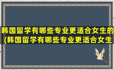 韩国留学有哪些专业更适合女生的(韩国留学有哪些专业更适合女生就业)