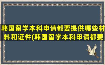 韩国留学本科申请都要提供哪些材料和证件(韩国留学本科申请都要提供哪些材料和手续)