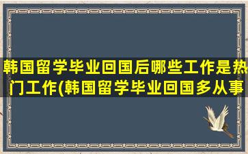 韩国留学毕业回国后哪些工作是热门工作(韩国留学毕业回国多从事什么工作)