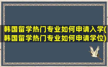 韩国留学热门专业如何申请入学(韩国留学热门专业如何申请学位)