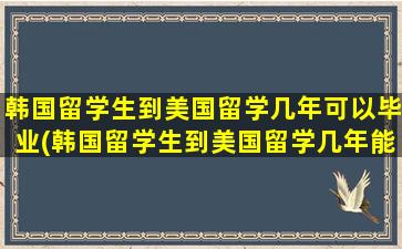 韩国留学生到美国留学几年可以毕业(韩国留学生到美国留学几年能回国)